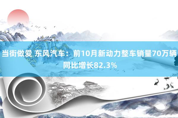 当街做爱 东风汽车：前10月新动力整车销量70万辆 同比增长82.3%