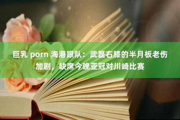 巨乳 porn 海港跟队：武磊右膝的半月板老伤加剧，缺席今晚亚冠对川崎比赛