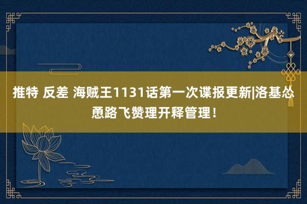 推特 反差 海贼王1131话第一次谍报更新|洛基怂恿路飞赞理开释管理！