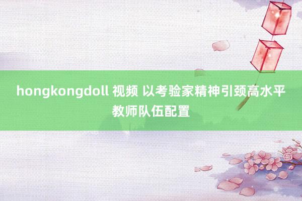 hongkongdoll 视频 以考验家精神引颈高水平教师队伍配置