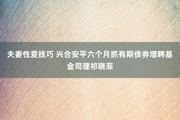 夫妻性爱技巧 兴合安平六个月抓有期债券增聘基金司理祁晓菲