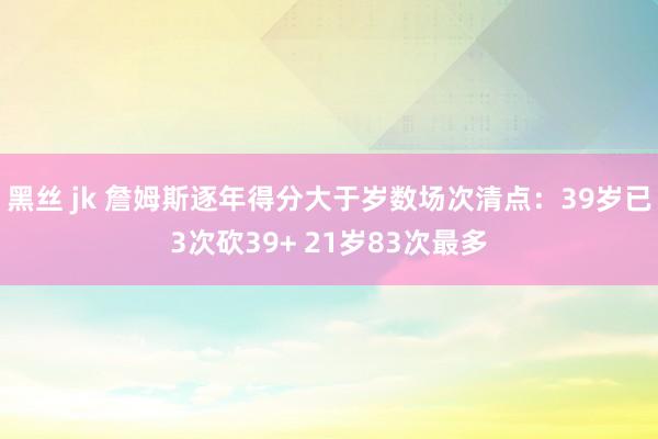 黑丝 jk 詹姆斯逐年得分大于岁数场次清点：39岁已3次砍39+ 21岁83次最多