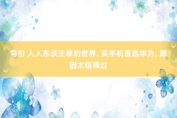 勾引 人人东谈主奉劝世界， 买手机首选华为， 原因太信得过