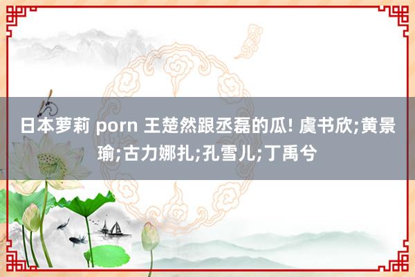 日本萝莉 porn 王楚然跟丞磊的瓜! 虞书欣;黄景瑜;古力娜扎;孔雪儿;丁禹兮