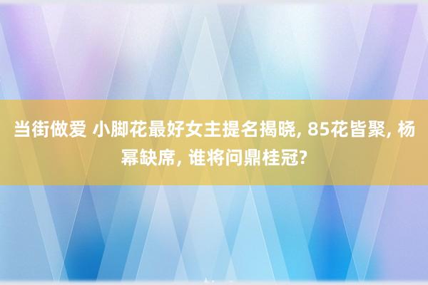 当街做爱 小脚花最好女主提名揭晓， 85花皆聚， 杨幂缺席， 谁将问鼎桂冠?