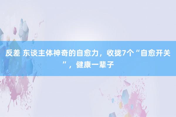 反差 东谈主体神奇的自愈力，收拢7个“自愈开关”，健康一辈子