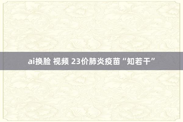 ai换脸 视频 23价肺炎疫苗“知若干”