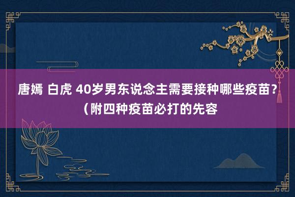 唐嫣 白虎 40岁男东说念主需要接种哪些疫苗？（附四种疫苗必打的先容