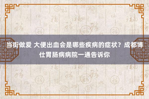 当街做爱 大便出血会是哪些疾病的症状？成都博仕胃肠病病院一通告诉你