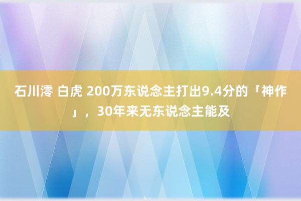 石川澪 白虎 200万东说念主打出9.4分的「神作」，30年来无东说念主能及