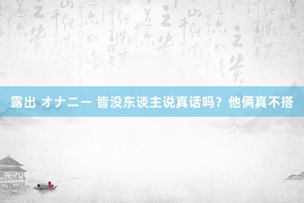 露出 オナニー 皆没东谈主说真话吗？他俩真不搭