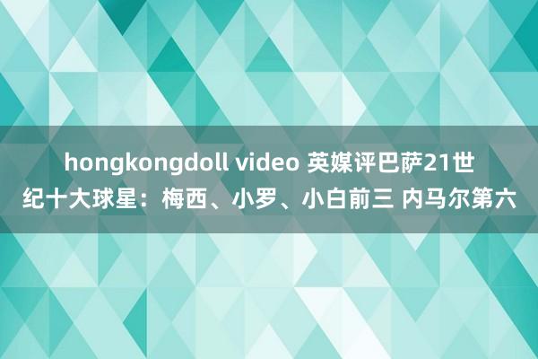 hongkongdoll video 英媒评巴萨21世纪十大球星：梅西、小罗、小白前三 内马尔第六