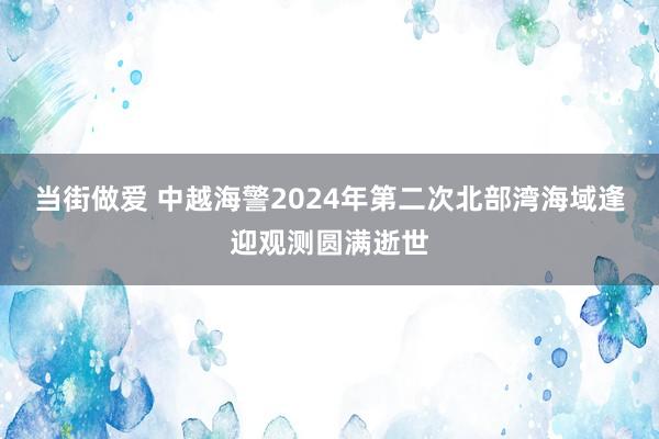 当街做爱 中越海警2024年第二次北部湾海域逢迎观测圆满逝世