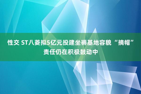 性交 ST八菱拟5亿元投建坐褥基地容貌 “摘帽”责任仍在积极鼓动中