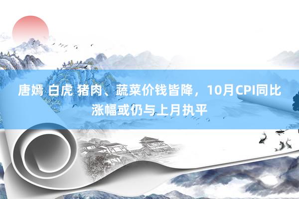 唐嫣 白虎 猪肉、蔬菜价钱皆降，10月CPI同比涨幅或仍与上月执平