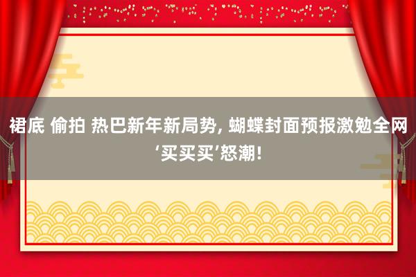 裙底 偷拍 热巴新年新局势， 蝴蝶封面预报激勉全网‘买买买’怒潮!