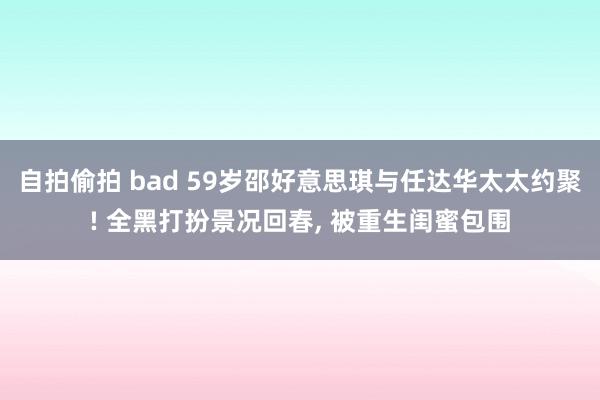 自拍偷拍 bad 59岁邵好意思琪与任达华太太约聚! 全黑打扮景况回春， 被重生闺蜜包围