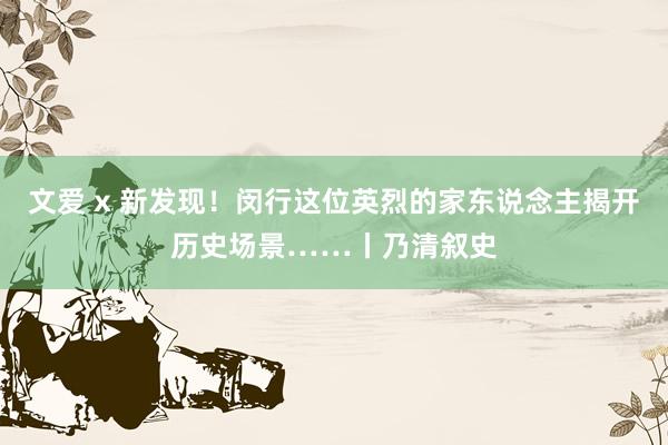 文爱 x 新发现！闵行这位英烈的家东说念主揭开历史场景……丨乃清叙史