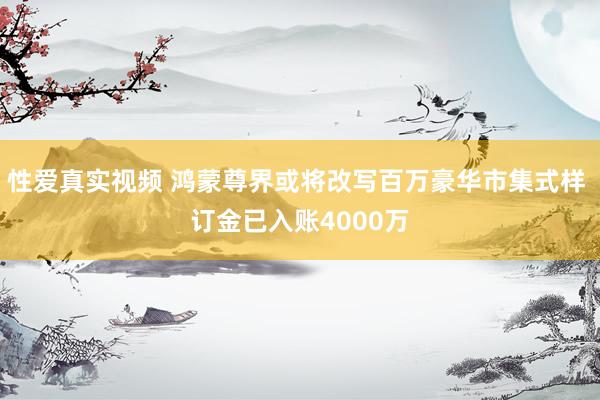 性爱真实视频 鸿蒙尊界或将改写百万豪华市集式样 订金已入账4000万