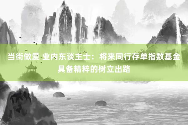 当街做爱 业内东谈主士：将来同行存单指数基金具备精粹的树立出路