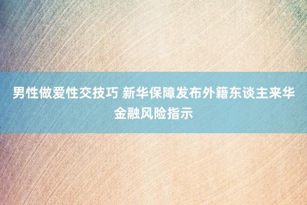 男性做爱性交技巧 新华保障发布外籍东谈主来华金融风险指示