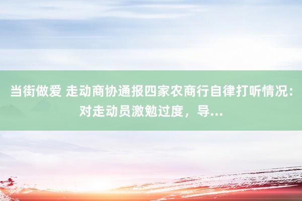 当街做爱 走动商协通报四家农商行自律打听情况：对走动员激勉过度，导...