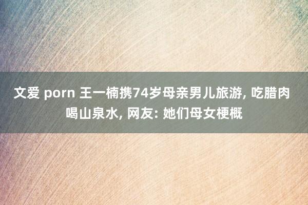 文爱 porn 王一楠携74岁母亲男儿旅游， 吃腊肉 喝山泉水， 网友: 她们母女梗概