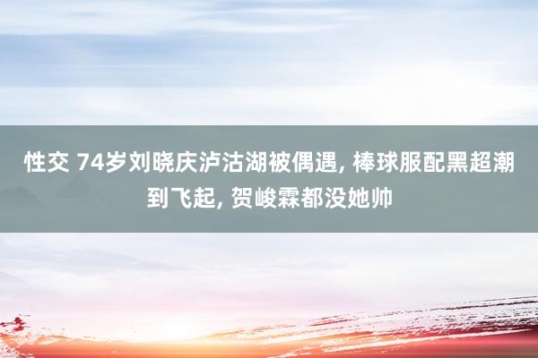 性交 74岁刘晓庆泸沽湖被偶遇， 棒球服配黑超潮到飞起， 贺峻霖都没她帅