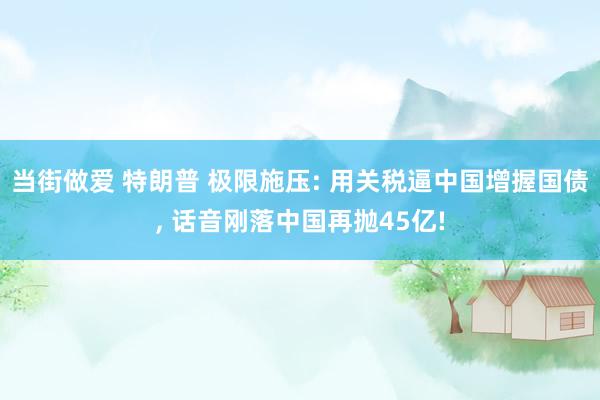 当街做爱 特朗普 极限施压: 用关税逼中国增握国债， 话音刚落中国再抛45亿!