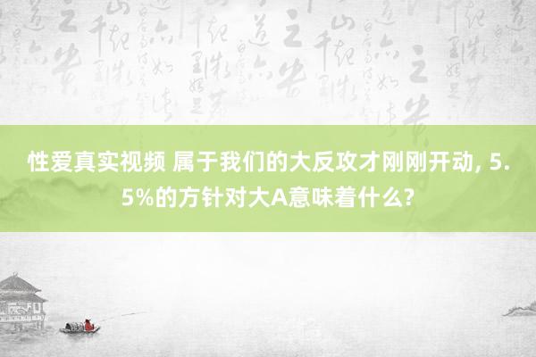 性爱真实视频 属于我们的大反攻才刚刚开动， 5.5%的方针对大A意味着什么?