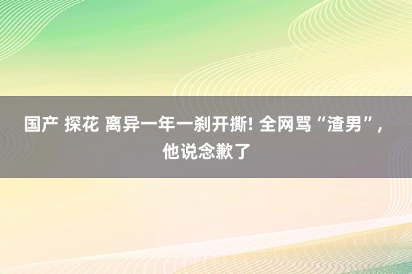 国产 探花 离异一年一刹开撕! 全网骂“渣男”， 他说念歉了