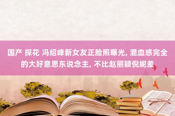 国产 探花 冯绍峰新女友正脸照曝光， 混血感完全的大好意思东说念主， 不比赵丽颖倪妮差