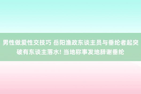 男性做爱性交技巧 岳阳渔政东谈主员与垂纶者起突破有东谈主落水! 当地称事发地辞谢垂纶