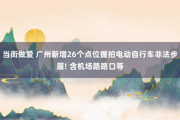 当街做爱 广州新增26个点位握拍电动自行车非法步履! 含机场路路口等