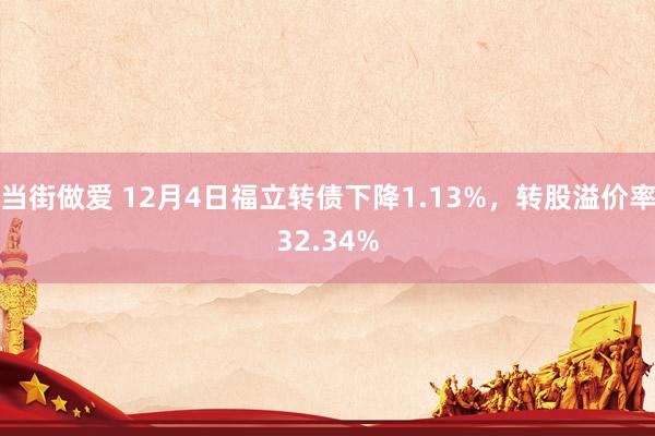 当街做爱 12月4日福立转债下降1.13%，转股溢价率32.34%