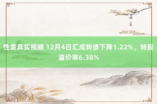 性爱真实视频 12月4日汇成转债下降1.22%，转股溢价率6.38%