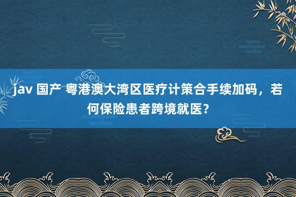 jav 国产 粤港澳大湾区医疗计策合手续加码，若何保险患者跨境就医？