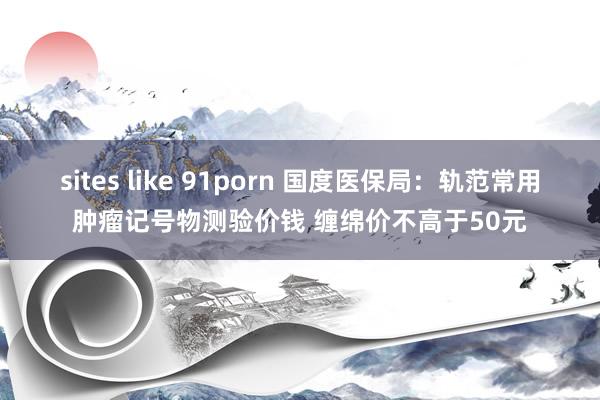 sites like 91porn 国度医保局：轨范常用肿瘤记号物测验价钱 缠绵价不高于50元