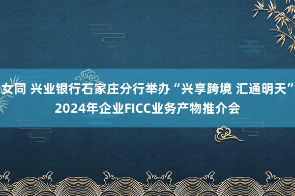 女同 兴业银行石家庄分行举办“兴享跨境 汇通明天”2024年企业FICC业务产物推介会