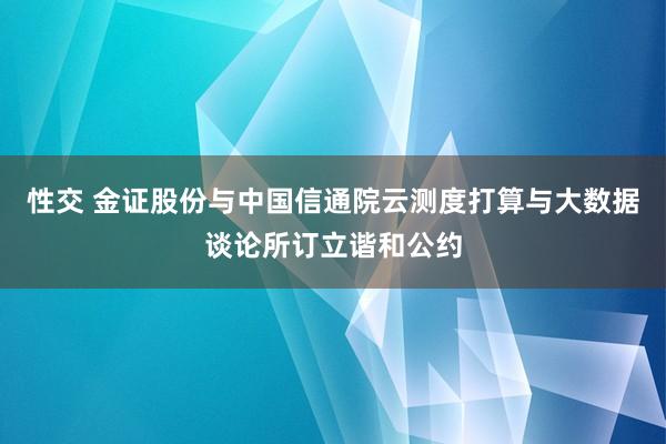 性交 金证股份与中国信通院云测度打算与大数据谈论所订立谐和公约