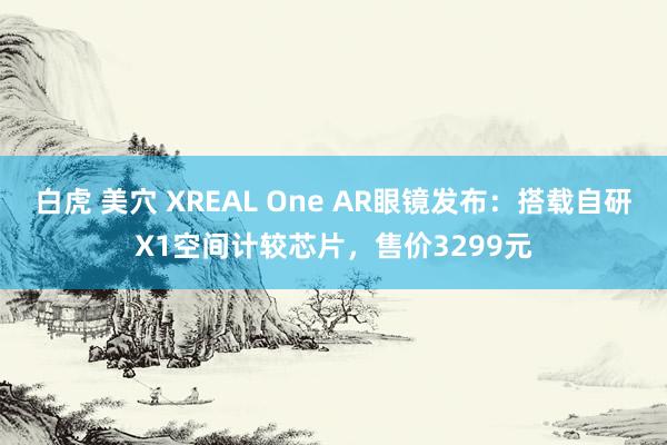 白虎 美穴 XREAL One AR眼镜发布：搭载自研X1空间计较芯片，售价3299元