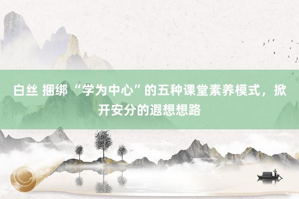 白丝 捆绑 “学为中心”的五种课堂素养模式，掀开安分的遐想想路