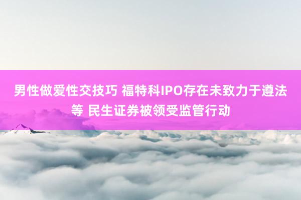 男性做爱性交技巧 福特科IPO存在未致力于遵法等 民生证券被领受监管行动