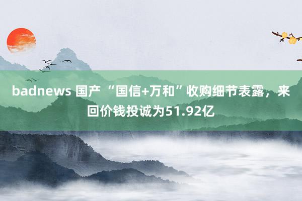 badnews 国产 “国信+万和”收购细节表露，来回价钱投诚为51.92亿