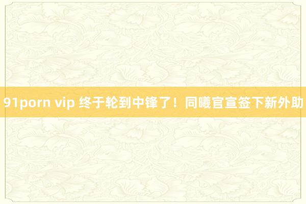 91porn vip 终于轮到中锋了！同曦官宣签下新外助