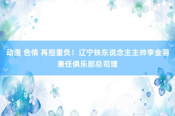 动漫 色情 再担重负！辽宁铁东说念主主帅李金羽兼任俱乐部总司理