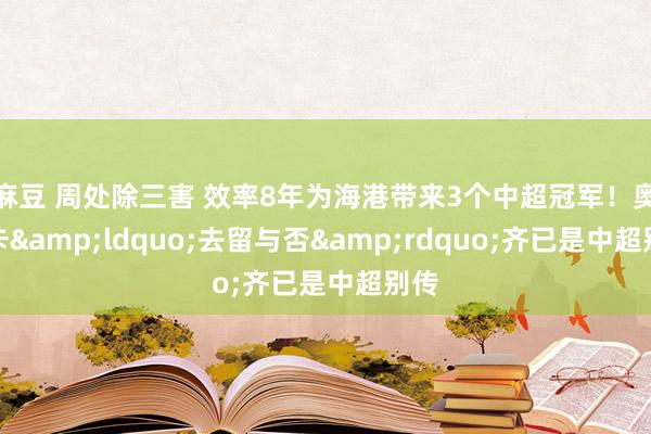 麻豆 周处除三害 效率8年为海港带来3个中超冠军！奥斯卡&ldquo;去留与否&rdquo;齐已是中超别传