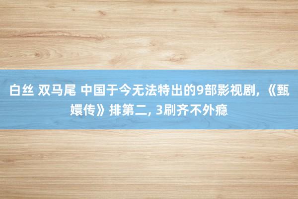 白丝 双马尾 中国于今无法特出的9部影视剧， 《甄嬛传》排第二， 3刷齐不外瘾