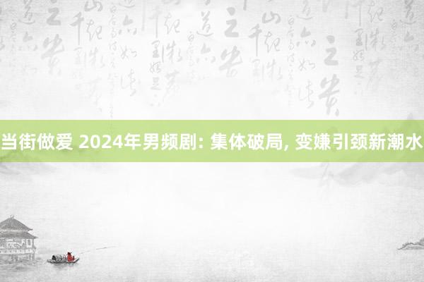 当街做爱 2024年男频剧: 集体破局， 变嫌引颈新潮水