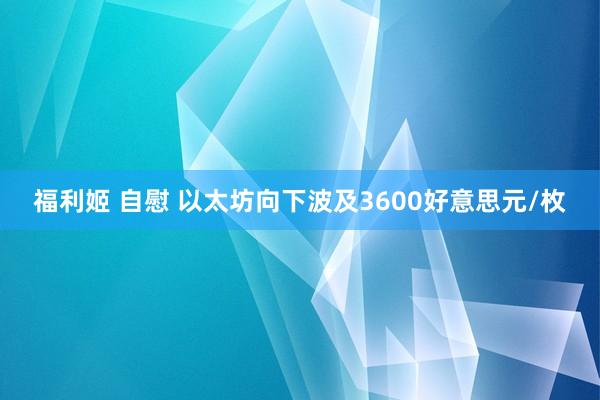 福利姬 自慰 以太坊向下波及3600好意思元/枚